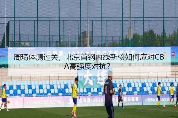 周琦体测过关，北京首钢内线新核如何应对CBA高强度对抗？
