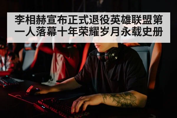 李相赫宣布正式退役英雄联盟第一人落幕十年荣耀岁月永载史册